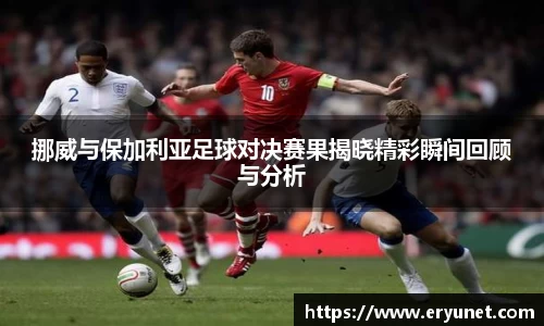 挪威与保加利亚足球对决赛果揭晓精彩瞬间回顾与分析