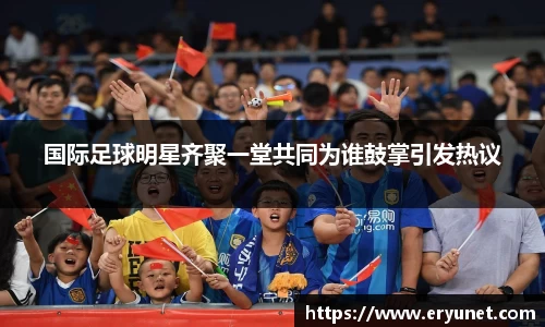 国际足球明星齐聚一堂共同为谁鼓掌引发热议